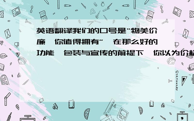 英语翻译我们的口号是“物美价廉,你值得拥有”,在那么好的功能,包装与宣传的前提下,你以为价格一定很高,不过这个产品只需1