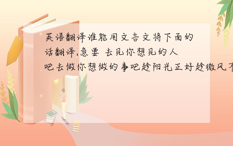 英语翻译谁能用文言文将下面的话翻译,急要 去见你想见的人吧去做你想做的事吧趁阳光正好趁微风不噪趁繁花还未开至茶蘼趁现在还