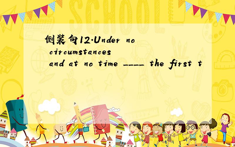 倒装句12.Under no circumstances and at no time ____ the first t