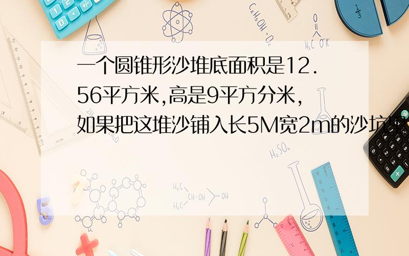 一个圆锥形沙堆底面积是12.56平方米,高是9平方分米,如果把这堆沙铺入长5M宽2m的沙坑里,可以铺多厚?