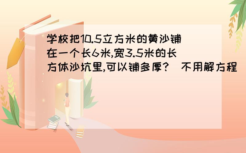 学校把10.5立方米的黄沙铺在一个长6米,宽3.5米的长方体沙坑里,可以铺多厚?[不用解方程]