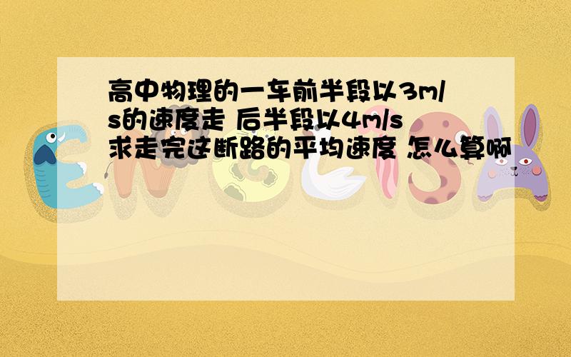 高中物理的一车前半段以3m/s的速度走 后半段以4m/s求走完这断路的平均速度 怎么算啊