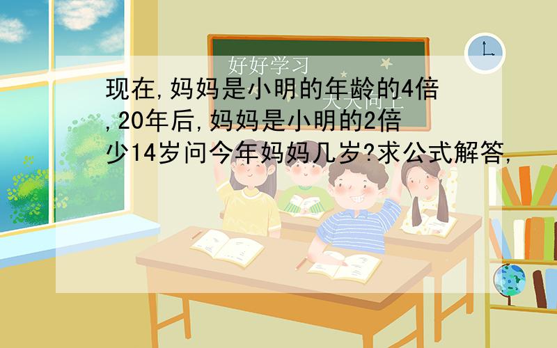 现在,妈妈是小明的年龄的4倍,20年后,妈妈是小明的2倍少14岁问今年妈妈几岁?求公式解答,