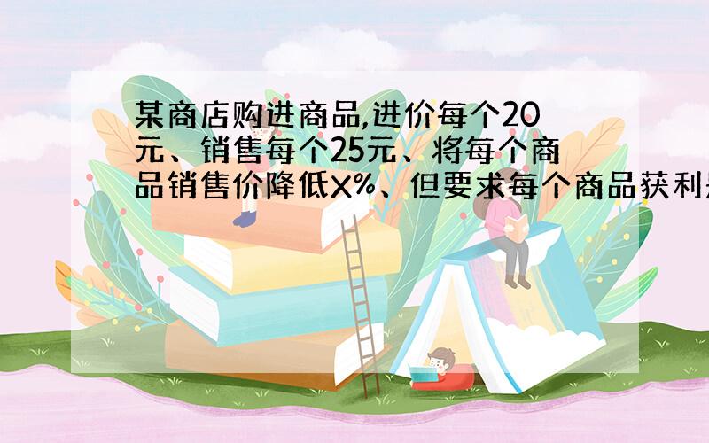 某商店购进商品,进价每个20元、销售每个25元、将每个商品销售价降低X%、但要求每个商品获利是降价前所获