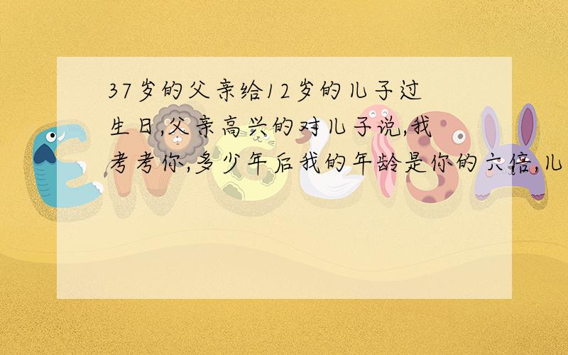 37岁的父亲给12岁的儿子过生日,父亲高兴的对儿子说,我考考你,多少年后我的年龄是你的六倍,儿子想了想