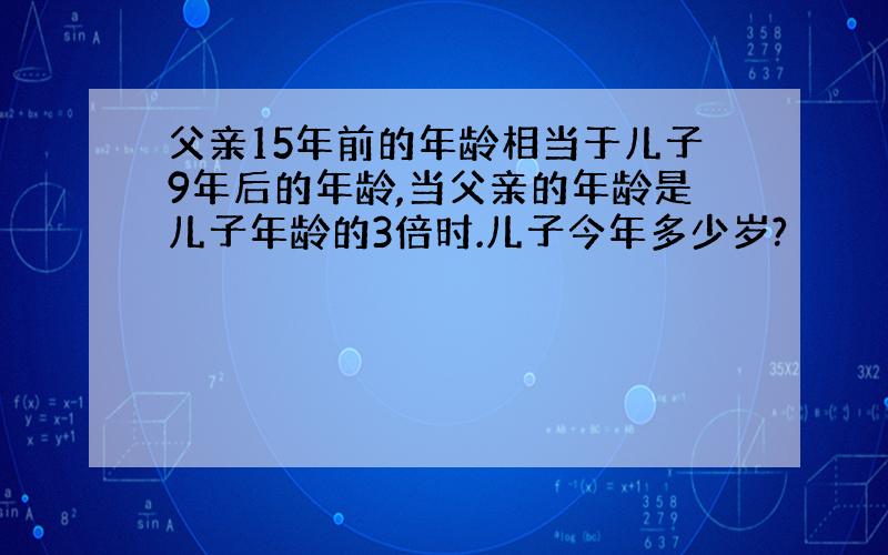 父亲15年前的年龄相当于儿子9年后的年龄,当父亲的年龄是儿子年龄的3倍时.儿子今年多少岁?