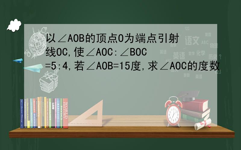 以∠AOB的顶点O为端点引射线OC,使∠AOC:∠BOC=5:4,若∠AOB=15度,求∠AOC的度数