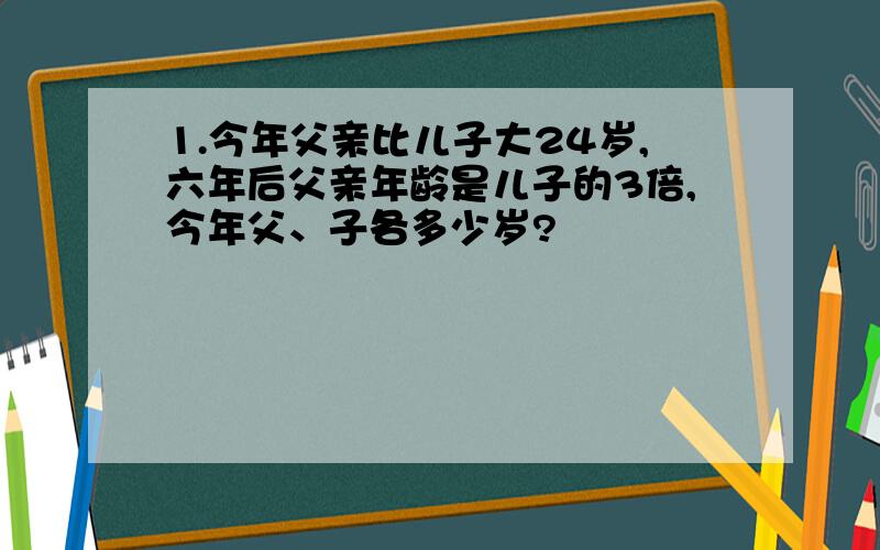 1.今年父亲比儿子大24岁,六年后父亲年龄是儿子的3倍,今年父、子各多少岁?