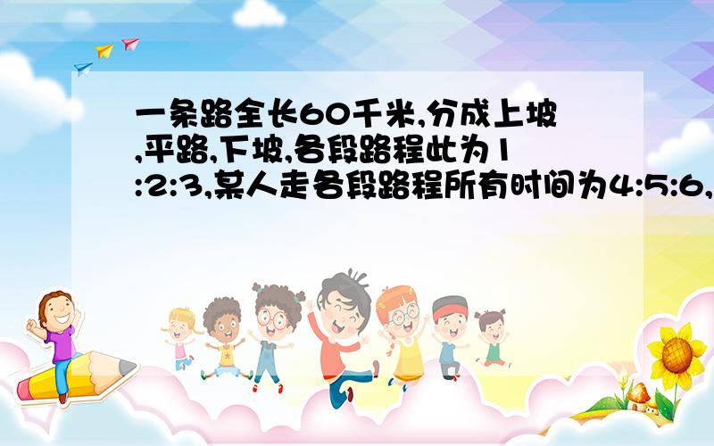 一条路全长60千米,分成上坡,平路,下坡,各段路程此为1:2:3,某人走各段路程所有时间为4:5:6,已知他上坡速度为3