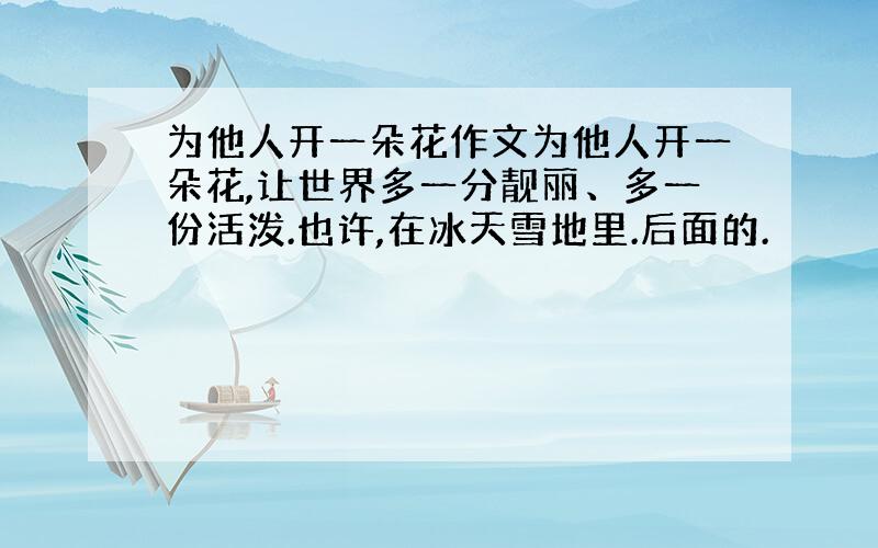 为他人开一朵花作文为他人开一朵花,让世界多一分靓丽、多一份活泼.也许,在冰天雪地里.后面的.