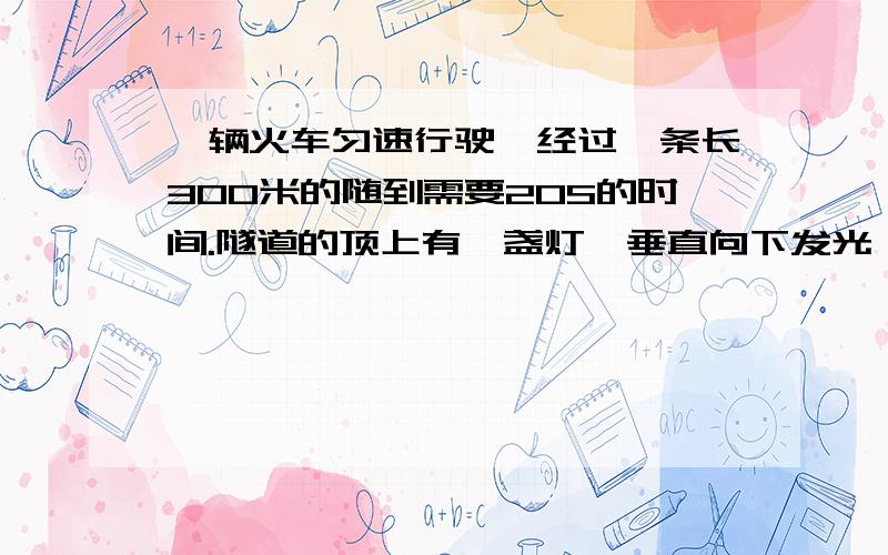 一辆火车匀速行驶,经过一条长300米的随到需要20S的时间.隧道的顶上有一盏灯,垂直向下发光,灯光照在火车上的时间是10