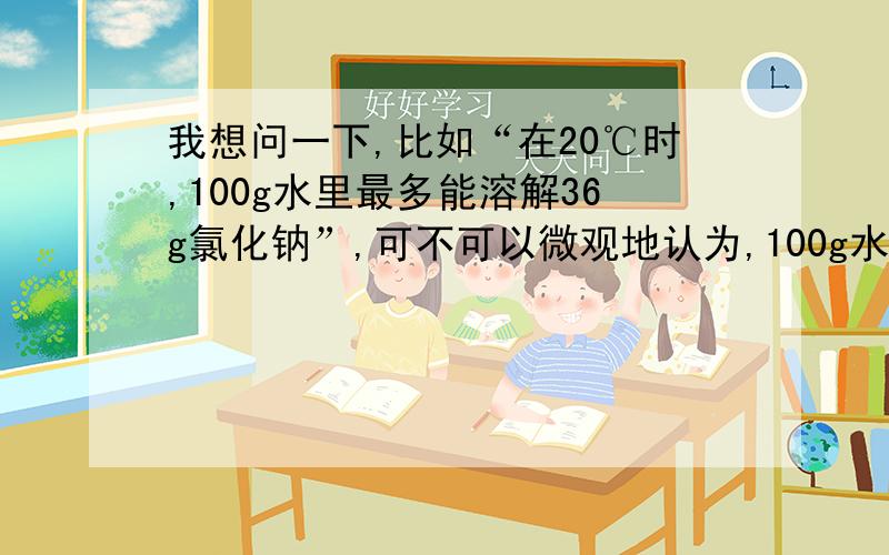 我想问一下,比如“在20℃时,100g水里最多能溶解36g氯化钠”,可不可以微观地认为,100g水分子有间隙,将氯化钠加