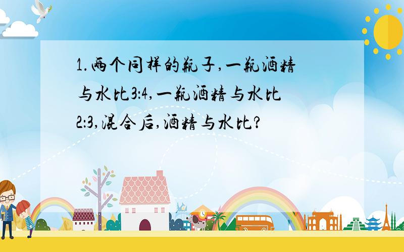 1.两个同样的瓶子,一瓶酒精与水比3：4,一瓶酒精与水比2：3,混合后,酒精与水比?