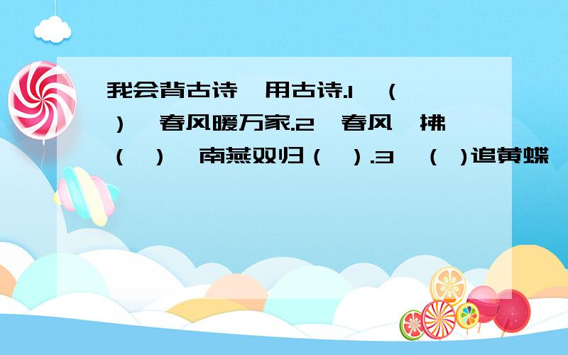 我会背古诗,用古诗.1、（ ）,春风暖万家.2、春风一拂（ ）,南燕双归（ ）.3、（ )追黄蝶,飞入（ ）