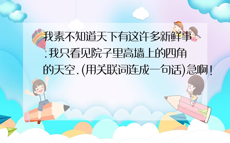 我素不知道天下有这许多新鲜事.我只看见院子里高墙上的四角的天空.(用关联词连成一句话)急啊!