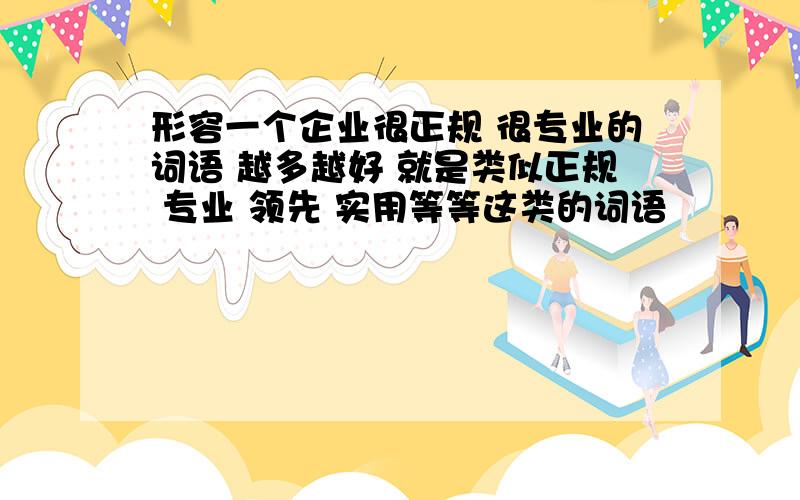 形容一个企业很正规 很专业的词语 越多越好 就是类似正规 专业 领先 实用等等这类的词语