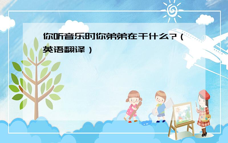 你听音乐时你弟弟在干什么?（英语翻译）