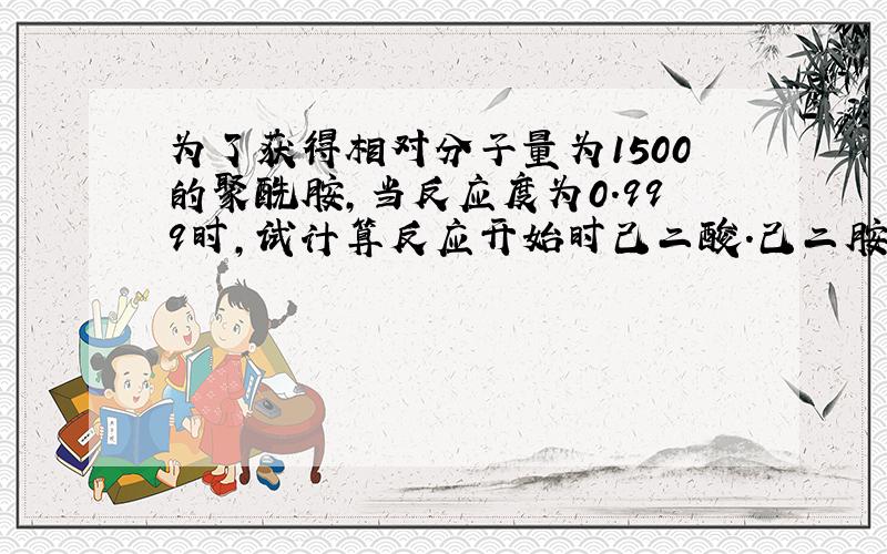 为了获得相对分子量为1500的聚酰胺,当反应度为0.999时,试计算反应开始时己二酸.己二胺的比例是多少?