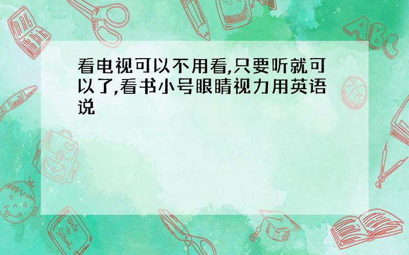 看电视可以不用看,只要听就可以了,看书小号眼睛视力用英语说