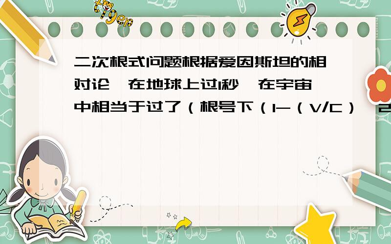 二次根式问题根据爱因斯坦的相对论,在地球上过1秒,在宇宙中相当于过了（根号下（1-（V/C）∧2）,V是宇宙飞船的速度,