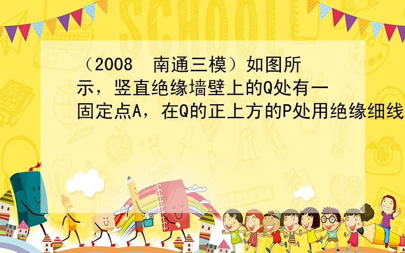 （2008•南通三模）如图所示，竖直绝缘墙壁上的Q处有一固定点A，在Q的正上方的P处用绝缘细线悬挂另一质点B，A、B两质