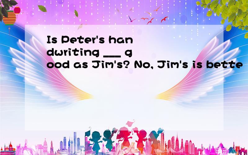 Is Peter's handwriting ___ good as Jim's? No, Jim's is bette