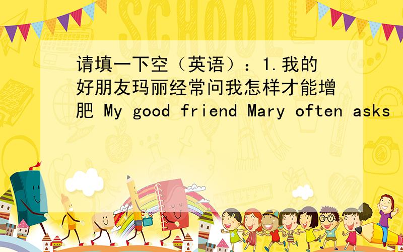 请填一下空（英语）：1.我的好朋友玛丽经常问我怎样才能增肥 My good friend Mary often asks