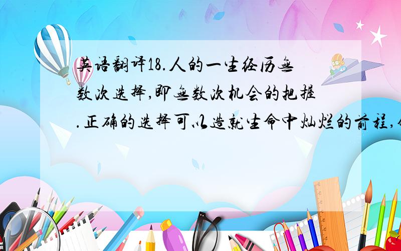 英语翻译18.人的一生经历无数次选择,即无数次机会的把握.正确的选择可以造就生命中灿烂的前程,错误的选择可以毁掉生活的梦