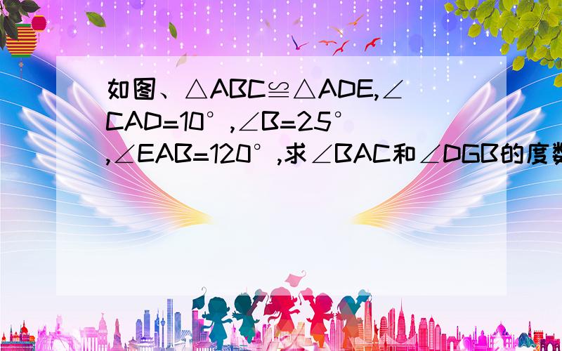 如图、△ABC≌△ADE,∠CAD=10°,∠B=25°,∠EAB=120°,求∠BAC和∠DGB的度数