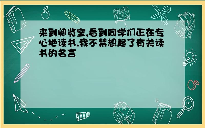 来到阅览室,看到同学们正在专心地读书,我不禁想起了有关读书的名言