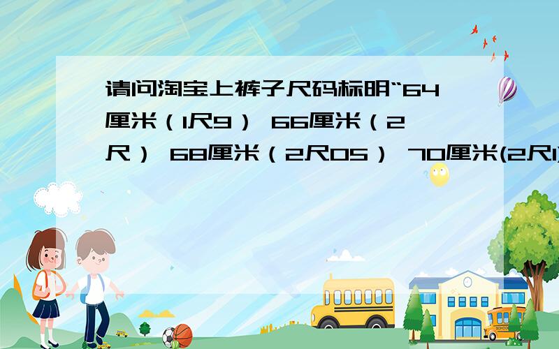 请问淘宝上裤子尺码标明“64厘米（1尺9） 66厘米（2尺） 68厘米（2尺05） 70厘米(2尺1)...70厘米,2