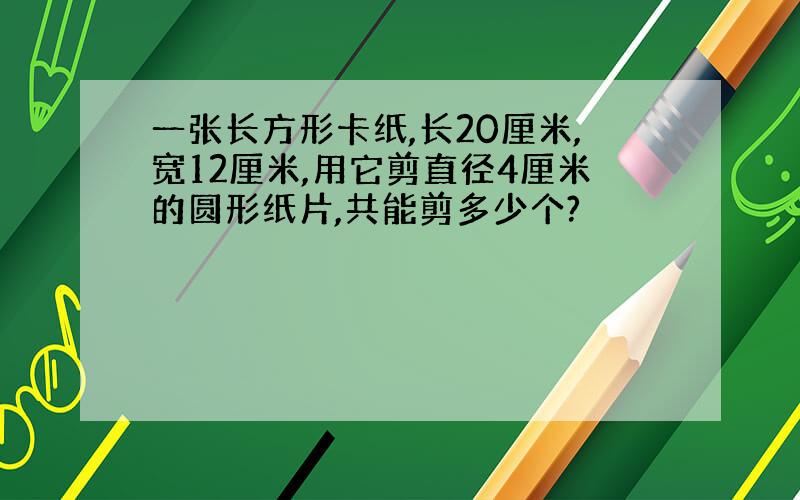 一张长方形卡纸,长20厘米,宽12厘米,用它剪直径4厘米的圆形纸片,共能剪多少个?