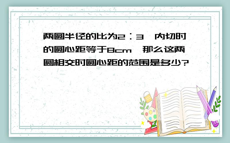 两圆半径的比为2：3,内切时的圆心距等于8cm,那么这两圆相交时圆心距的范围是多少?