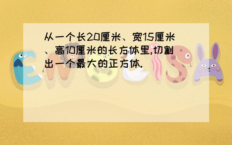 从一个长20厘米、宽15厘米、高10厘米的长方体里,切割出一个最大的正方体.