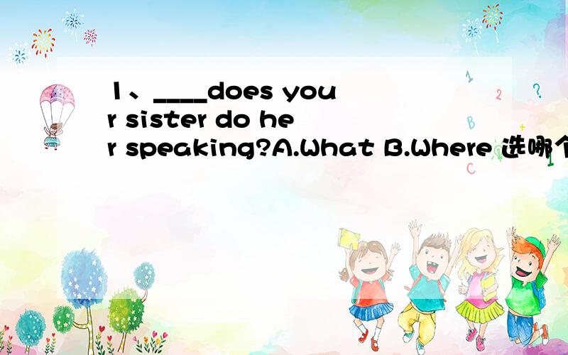 1、____does your sister do her speaking?A.What B.Where 选哪个?