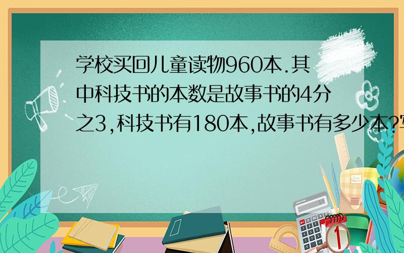 学校买回儿童读物960本.其中科技书的本数是故事书的4分之3,科技书有180本,故事书有多少本?写等量关系