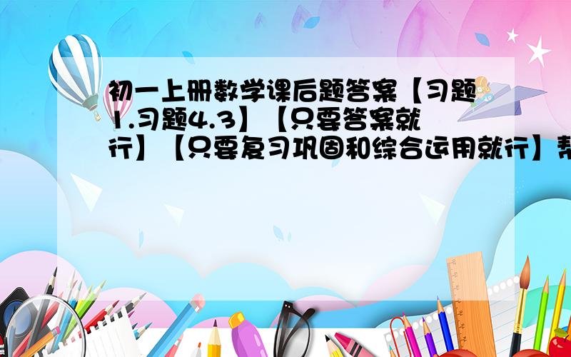 初一上册数学课后题答案【习题1.习题4.3】【只要答案就行】【只要复习巩固和综合运用就行】帮帮忙