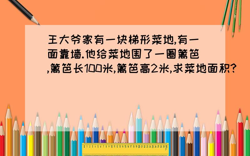 王大爷家有一块梯形菜地,有一面靠墙.他给菜地围了一圈篱笆,篱笆长100米,篱笆高2米,求菜地面积?