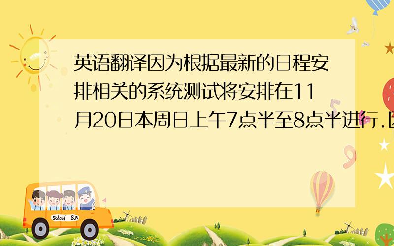 英语翻译因为根据最新的日程安排相关的系统测试将安排在11月20日本周日上午7点半至8点半进行.因此我需要在上述时间段内回