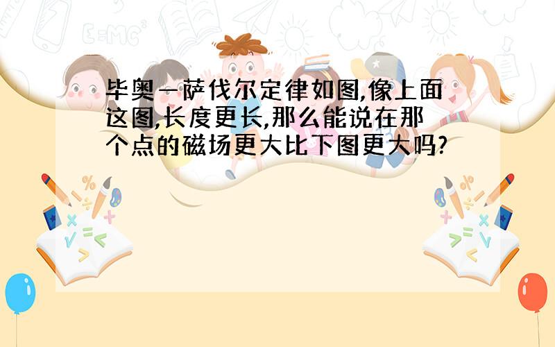 毕奥—萨伐尔定律如图,像上面这图,长度更长,那么能说在那个点的磁场更大比下图更大吗?