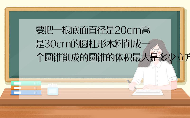 要把一根底面直径是20cm高是30cm的圆柱形木料削成一个圆锥削成的圆锥的体积最大是多少立方厘米