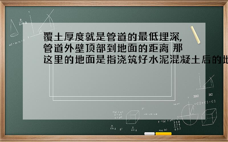 覆土厚度就是管道的最低埋深,管道外壁顶部到地面的距离 那这里的地面是指浇筑好水泥混凝土后的地面?