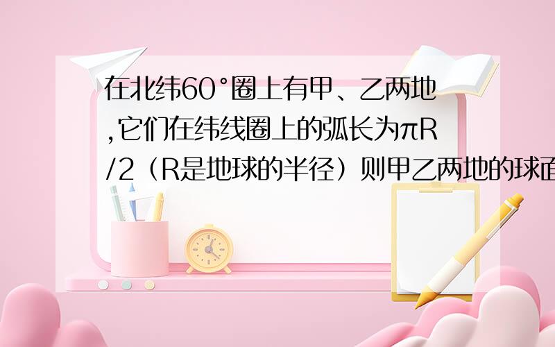 在北纬60°圈上有甲、乙两地,它们在纬线圈上的弧长为πR/2（R是地球的半径）则甲乙两地的球面距离为?