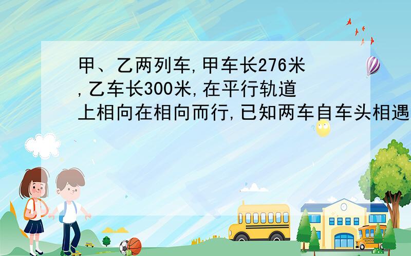 甲、乙两列车,甲车长276米,乙车长300米,在平行轨道上相向在相向而行,已知两车自车头相遇到车尾相离,共需18S,甲乙