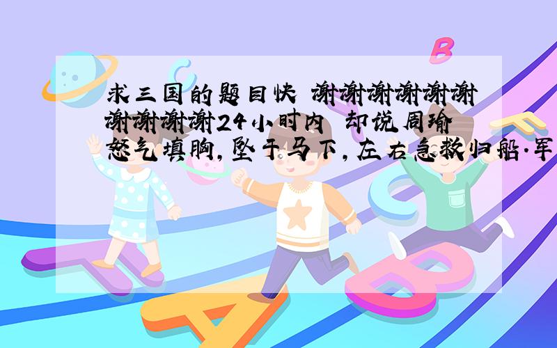 求三国的题目快 谢谢谢谢谢谢谢谢谢谢24小时内 却说周瑜怒气填胸,坠于马下,左右急救归船.军士传说：“玄德孔明在前山顶上