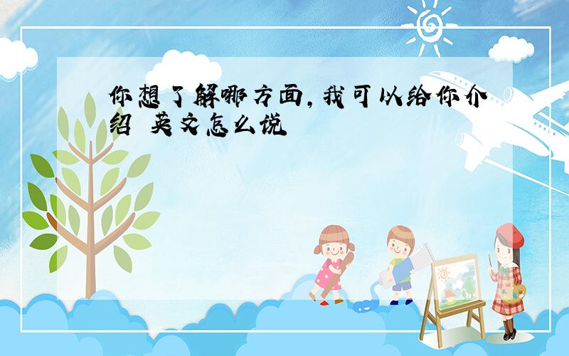 你想了解哪方面,我可以给你介绍 英文怎么说