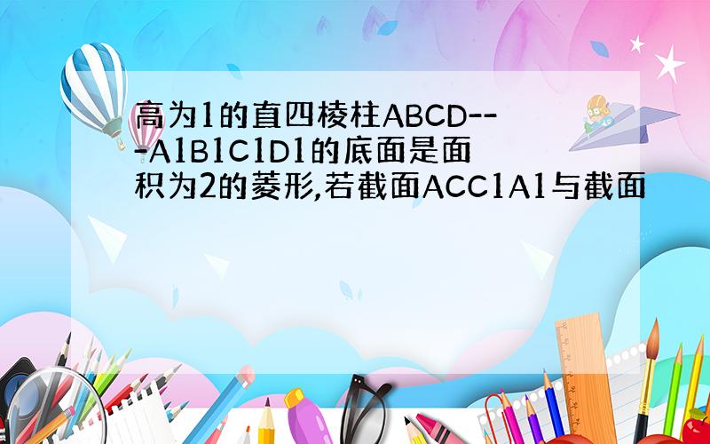 高为1的直四棱柱ABCD---A1B1C1D1的底面是面积为2的菱形,若截面ACC1A1与截面