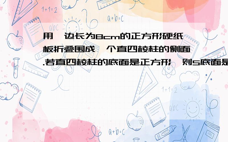 用一边长为8cm的正方形硬纸板折叠围成一个直四棱柱的侧面.若直四棱柱的底面是正方形,则S底面是正方形是多少