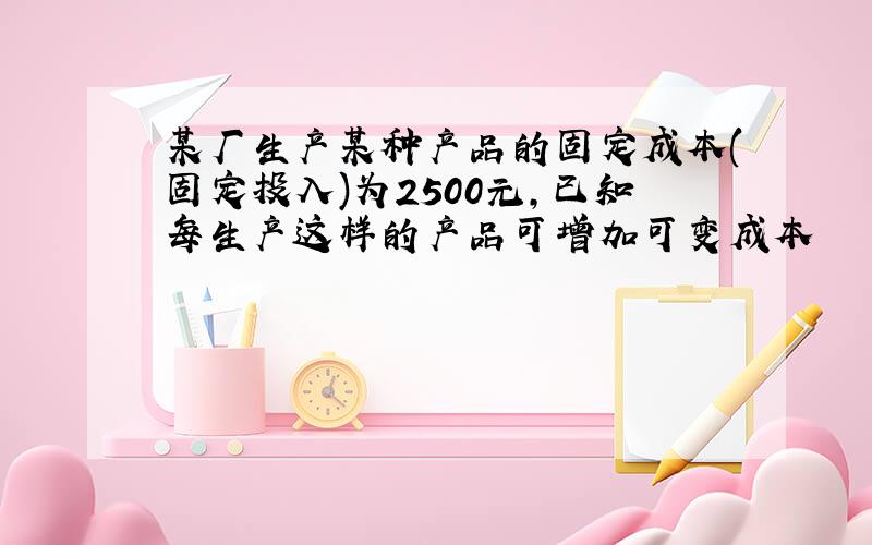 某厂生产某种产品的固定成本(固定投入)为2500元,已知每生产这样的产品可增加可变成本