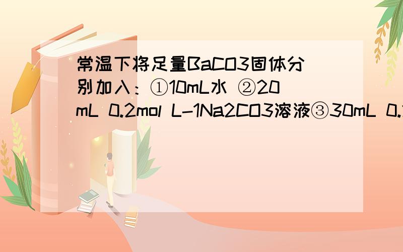 常温下将足量BaCO3固体分别加入：①10mL水 ②20mL 0.2mol L-1Na2CO3溶液③30mL 0.2 m